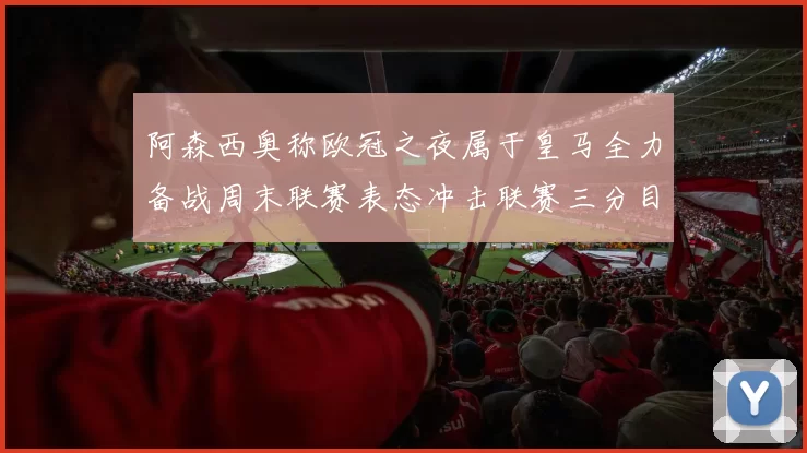 阿森西奥称欧冠之夜属于皇马全力备战周末联赛表态冲击联赛三分目标